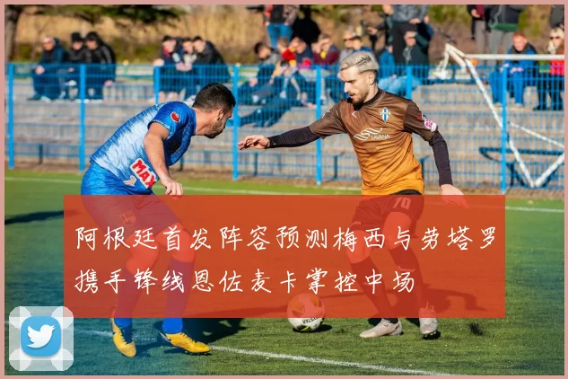 阿根廷首发阵容预测梅西与劳塔罗携手锋线恩佐麦卡掌控中场