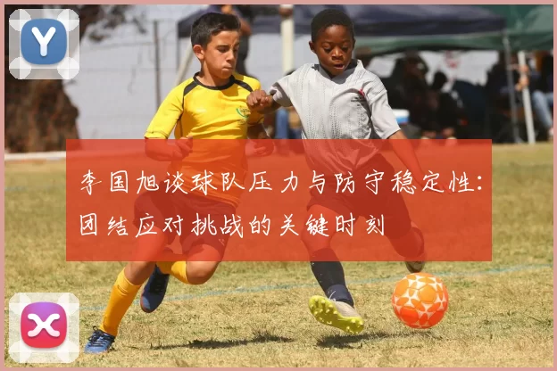 李国旭谈球队压力与防守稳定性：团结应对挑战的关键时刻