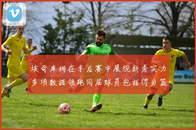 埃奇库姆在季后赛中展现新秀实力多项数据领跑同届球员包括得分篮板助攻抢断三分