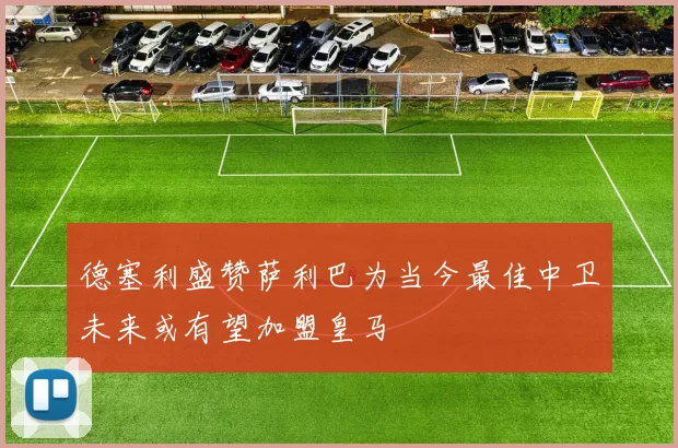 德塞利盛赞萨利巴为当今最佳中卫未来或有望加盟皇马