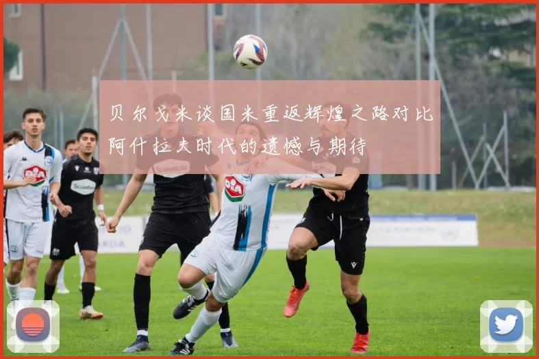 贝尔戈米谈国米重返辉煌之路对比阿什拉夫时代的遗憾与期待