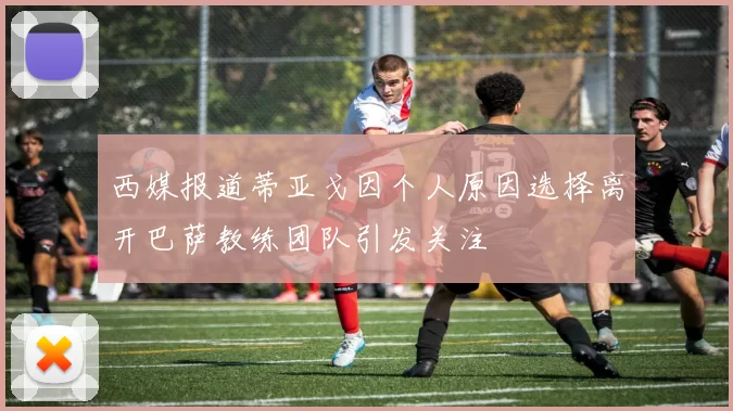 西媒报道蒂亚戈因个人原因选择离开巴萨教练团队引发关注