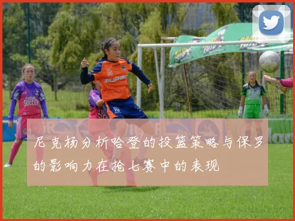 尼克杨分析哈登的投篮策略与保罗的影响力在抢七赛中的表现
