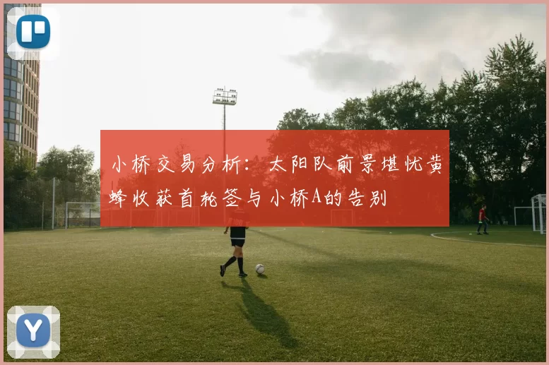 小桥交易分析：太阳队前景堪忧黄蜂收获首轮签与小桥A的告别