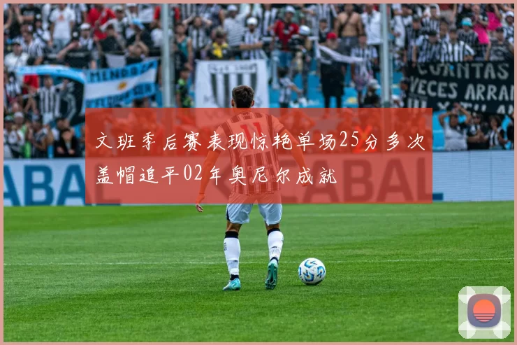 文班季后赛表现惊艳单场25分多次盖帽追平02年奥尼尔成就