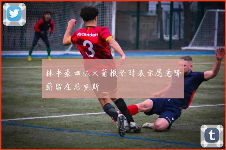 林书豪回忆火箭报价时表示愿意降薪留在尼克斯