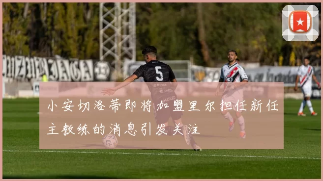 小安切洛蒂即将加盟里尔担任新任主教练的消息引发关注
