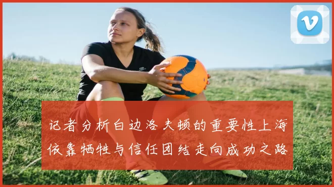 记者分析白边洛夫顿的重要性上海依靠牺牲与信任团结走向成功之路