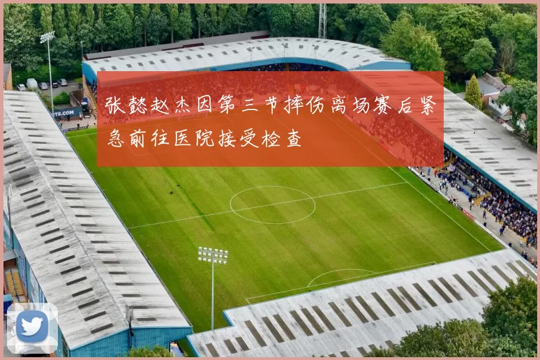 张懿赵杰因第三节摔伤离场赛后紧急前往医院接受检查