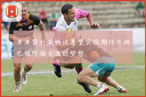库库雷利亚畅谈愿望实现期待与姆巴佩同场竞技的梦想