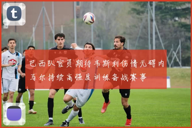 巴西队官员期待韦斯利伤情无碍内马尔持续高强度训练备战赛事