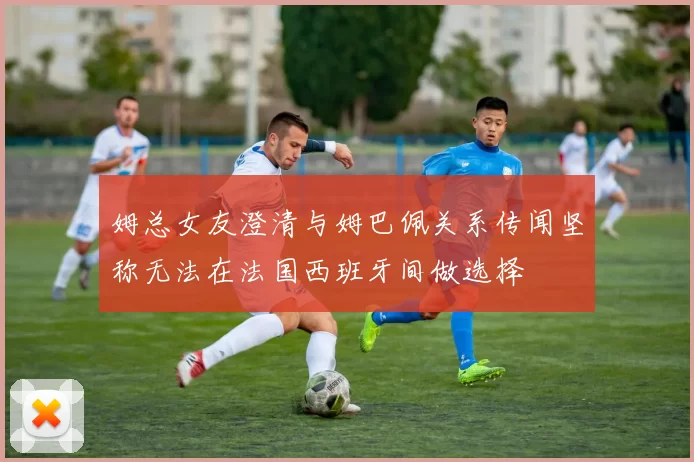 姆总女友澄清与姆巴佩关系传闻坚称无法在法国西班牙间做选择