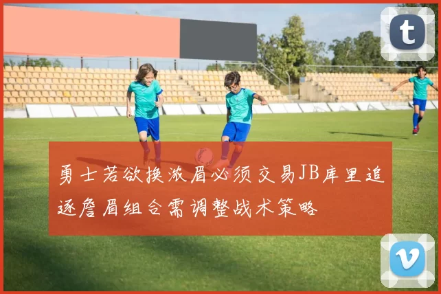 勇士若欲换浓眉必须交易JB库里追逐詹眉组合需调整战术策略