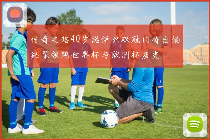 传奇之路40岁诺伊尔双冠门将出场纪录领跑世界杯与欧洲杯历史
